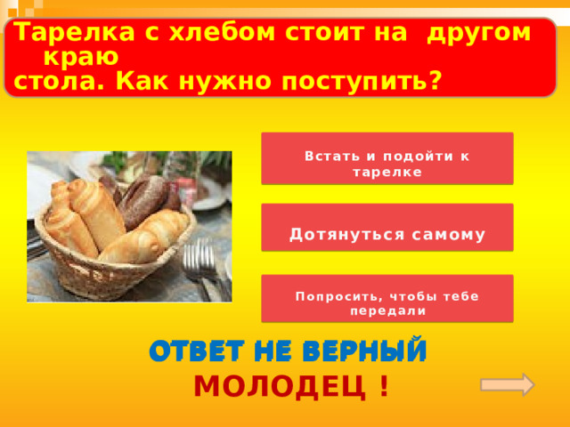 Тарелка с хлебом стоит на другом краю стола. Как нужно поступить?  Встать и подойти к тарелке   Дотянуться самому Обратить внимание детей на слово «ПОСЛУШАЙ»! «Музыкальная» загадка звучит по «щелчку». Попросить, чтобы тебе передали ОТВЕТ НЕ ВЕРНЫЙ ОТВЕТ НЕ ВЕРНЫЙ ОТВЕТ НЕ ВЕРНЫЙ МОЛОДЕЦ !  