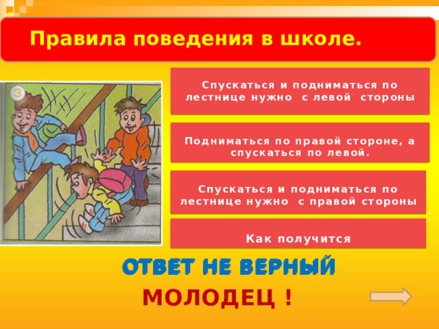 .   Правила поведения в школе.     Спускаться и подниматься по лестнице нужно с левой стороны    Подниматься по правой стороне, а спускаться по левой.   Спускаться и подниматься по лестнице нужно с правой стороны   Как получится  ОТВЕТ НЕ ВЕРНЫЙ ОТВЕТ НЕ ВЕРНЫЙ ОТВЕТ НЕ ВЕРНЫЙ МОЛОДЕЦ ! 