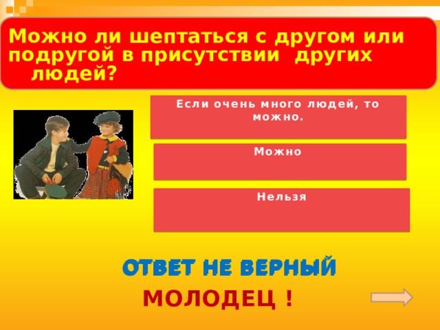  Можно ли шептаться с другом или подругой в присутствии других людей?  Если очень много людей, то можно. Можно Нельзя ОТВЕТ НЕ ВЕРНЫЙ ОТВЕТ НЕ ВЕРНЫЙ ОТВЕТ НЕ ВЕРНЫЙ МОЛОДЕЦ ! 