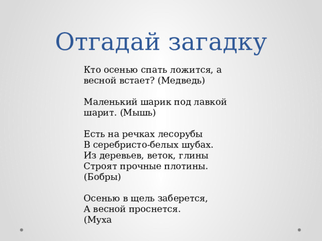 Отгадай загадку Кто осенью спать ложится, а весной встает? (Медведь) Маленький шарик под лавкой шарит. (Мышь) Есть на речках лесорубы В серебристо-белых шубах. Из деревьев, веток, глины Строят прочные плотины. (Бобры) Осенью в щель заберется, А весной проснется. (Муха 