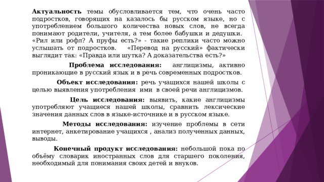 Актуальность темы обусловливается тем, что очень часто подростков, говорящих на казалось бы русском языке, но с употреблением большого количества новых слов, не всегда понимают родители, учителя, а тем более бабушки и дедушки. «Рил или рофл? А пруфы есть?» - такие реплики часто можно услышать от подростков. «Перевод на русский» фактически выглядит так: «Правда или шутка? А доказательства есть?»  Проблема исследования: англицизмы, активно проникающие в русский язык и в речь современных подростков.  Объект исследования: речь учащихся нашей школы с целью выявления употребления ими в своей речи англицизмов.  Цель исследования: выявить, какие англицизмы употребляют учащиеся нашей школы, сравнить лексические значения данных слов в языке-источнике и в русском языке.  Методы исследования: изучение проблемы в сети интернет, анкетирование учащихся , анализ полученных данных, выводы.  Конечный продукт исследования: небольшой пока по объёму словарик иностранных слов для старшего поколения, необходимый для понимания своих детей и внуков. 