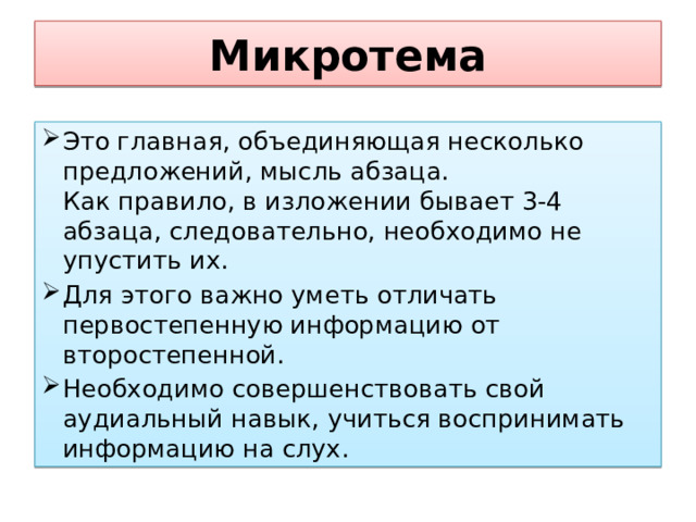 Микротема Это главная, объединяющая несколько предложений, мысль абзаца.   Как правило, в изложении бывает 3-4 абзаца, следовательно, необходимо не упустить их. Для этого важно уметь отличать первостепенную информацию от второстепенной.  Необходимо совершенствовать свой аудиальный навык, учиться воспринимать информацию на слух.  