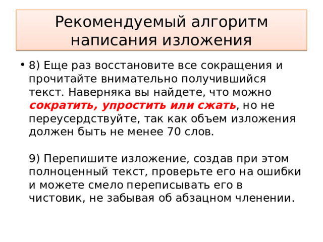 Рекомендуемый алгоритм написания изложения 8) Еще раз восстановите все сокращения и прочитайте внимательно получившийся текст. Наверняка вы найдете, что можно сократить, упростить или сжать , но не переусердствуйте, так как объем изложения должен быть не менее 70 слов.    9) Перепишите изложение, создав при этом полноценный текст, проверьте его на ошибки и можете смело переписывать его в чистовик, не забывая об абзацном членении.  