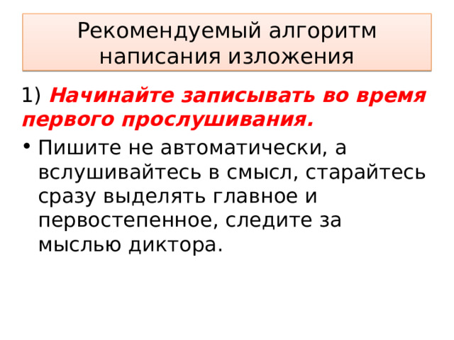 Рекомендуемый алгоритм написания изложения 1) Начинайте записывать во время первого прослушивания. Пишите не автоматически, а вслушивайтесь в смысл, старайтесь сразу выделять главное и первостепенное, следите за мыслью диктора. 