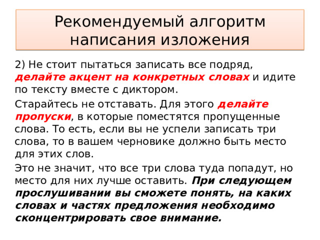 Рекомендуемый алгоритм написания изложения 2) Не стоит пытаться записать все подряд, делайте акцент на конкретных словах и идите по тексту вместе с диктором. Старайтесь не отставать. Для этого делайте пропуски , в которые поместятся пропущенные слова. То есть, если вы не успели записать три слова, то в вашем черновике должно быть место для этих слов. Это не значит, что все три слова туда попадут, но место для них лучше оставить. При следующем прослушивании вы сможете понять, на каких словах и частях предложения необходимо сконцентрировать свое внимание. 