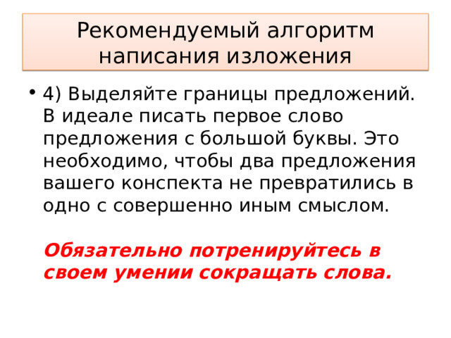 Рекомендуемый алгоритм написания изложения 4) Выделяйте границы предложений. В идеале писать первое слово предложения с большой буквы. Это необходимо, чтобы два предложения вашего конспекта не превратились в одно с совершенно иным смыслом.    Обязательно потренируйтесь в своем умении сокращать слова.  