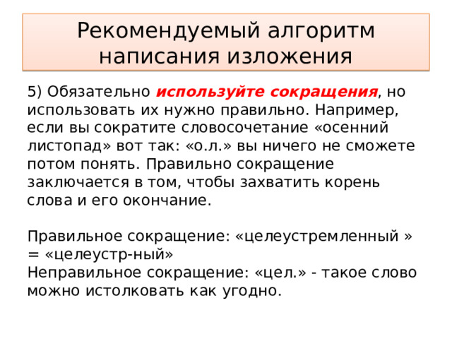 Рекомендуемый алгоритм написания изложения 5) Обязательно используйте сокращения , но использовать их нужно правильно. Например, если вы сократите словосочетание «осенний листопад» вот так: «о.л.» вы ничего не сможете потом понять. Правильно сокращение заключается в том, чтобы захватить корень слова и его окончание.    Правильное сокращение: «целеустремленный » = «целеустр-ный»   Неправильное сокращение: «цел.» - такое слово можно истолковать как угодно.  