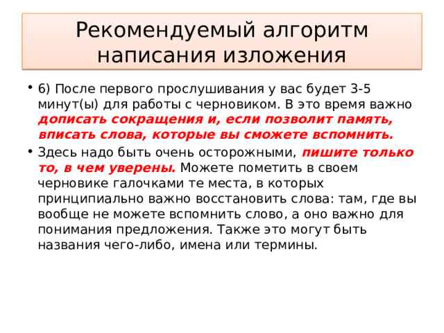 Рекомендуемый алгоритм написания изложения 6) После первого прослушивания у вас будет 3-5 минут(ы) для работы с черновиком. В это время важно дописать сокращения и, если позволит память, вписать слова, которые вы сможете вспомнить. Здесь надо быть очень осторожными, пишите только то, в чем уверены. Можете пометить в своем черновике галочками те места, в которых принципиально важно восстановить слова: там, где вы вообще не можете вспомнить слово, а оно важно для понимания предложения. Также это могут быть названия чего-либо, имена или термины.     