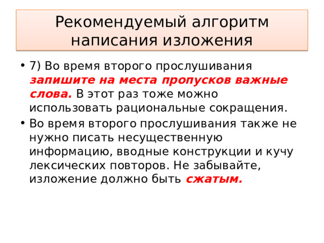 Рекомендуемый алгоритм написания изложения 7) Во время второго прослушивания запишите на места пропусков важные слова. В этот раз тоже можно использовать рациональные сокращения. Во время второго прослушивания также не нужно писать несущественную информацию, вводные конструкции и кучу лексических повторов. Не забывайте, изложение должно быть сжатым.      