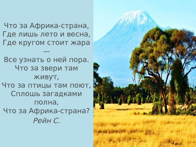 Что за Африка-страна,  Где лишь лето и весна,  Где кругом стоит жара —  Все узнать о ней пора.  Что за звери там живут,  Что за птицы там поют,  Сплошь загадками полна,  Что за Африка-страна? Рейн С. 