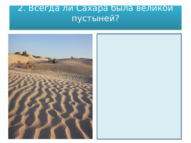 2. Всегда ли Сахара была великой пустыней?   Когда-то Сахара была еще больше нынешнего  Но окончание последнего лед­никового периода, ознаменованное в умеренных широтах вымиранием мамон­тов и других крупных травоядных, в Африке выразилось в повышении уровня влажности и росте земель, пригодных для расселения человека. Спустя всего лишь пару тысячелетий (для древнего человека не срок) после начала этого влажного периода Сахара по-настоящему зацвела: редкие оазисы превратились в плодородные долины, по ним потекли широкие полноводные реки, а круп­нейшее озеро Центральной Африки — Чад — увеличилось в размерах почти в восемь раз. Все это позволило неолитическому жителю Африки довольно бы­стро заселить Сахару. 