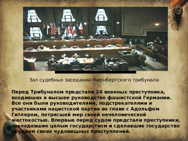 Зал судебных заседаний Нюрнбергского трибунала Перед Трибуналом предстали 24 военных преступника, входивших в высшее руководство фашистской Германии. Все они были руководителями, подстрекателями и участниками нацистской партии во главе с Адольфом Гитлером, потрясшей мир своей нечеловеческой жестокостью. Впервые перед судом предстали преступники, завладевшие целым государством и сделавшие государство орудием своих чудовищных преступлений.  