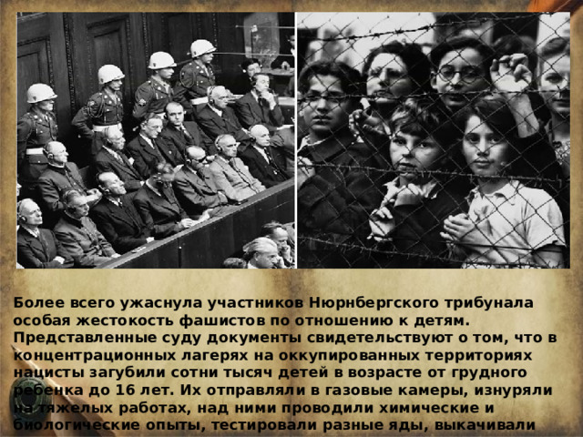 Более всего ужаснула участников Нюрнбергского трибунала особая жестокость фашистов по отношению к детям. Представленные суду документы свидетельствуют о том, что в концентрационных лагерях на оккупированных территориях нацисты загубили сотни тысяч детей в возрасте от грудного ребенка до 16 лет. Их отправляли в газовые камеры, изнуряли на тяжелых работах, над ними проводили химические и биологические опыты, тестировали разные яды, выкачивали всю кровь для немецких солдат. 