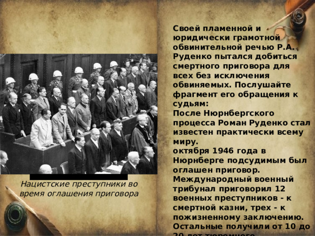 Своей пламенной и юридически грамотной обвинительной речью Р.А. Руденко пытался добиться смертного приговора для всех без исключения обвиняемых. Послушайте фрагмент его обращения к судьям: После Нюрнбергского процесса Роман Руденко стал известен практически всему миру. октября 1946 года в Нюрнберге подсудимым был оглашен приговор. Международный военный трибунал приговорил 12 военных преступников - к смертной казни, трех - к пожизненному заключению. Остальные получили от 10 до 20 лет тюремного заключения. Три человека были оправданы. Но никто из подсудимых свою вину в совершении страшных преступлений так и не признал. Нацистские преступники во время оглашения приговора 