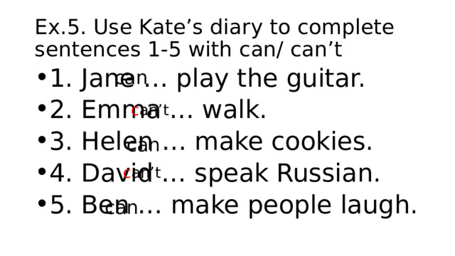 Ex.5. Use Kate’s diary to complete sentences 1-5 with can/ can’t can 1. Jane … play the guitar. 2. Emma … walk. 3. Helen … make cookies. 4. David … speak Russian. 5. Ben … make people laugh. c an’t can c an’t can 