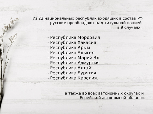 Из 22 национальных республик входящих в состав РФ русские преобладают над титульной нацией в 9 случаях: - Республика Мордовия - Республика Хакасия - Республика Крым - Республика Адыгея - Республика Марий Эл - Республика Удмуртия - Республика Алтай - Республика Бурятия - Республика Карелия, а также во всех автономных округах и Еврейской автономной области. 