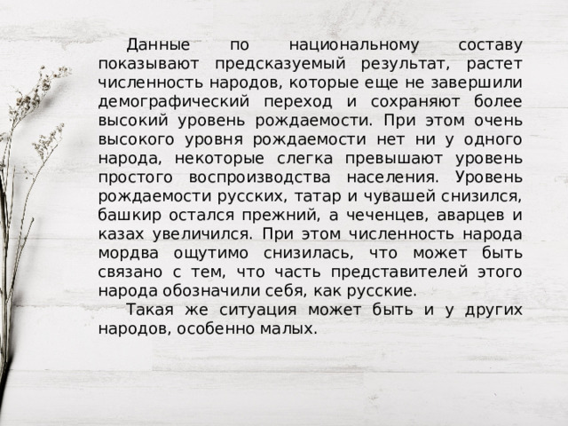  Данные по национальному составу показывают предсказуемый результат, растет численность народов, которые еще не завершили демографический переход и сохраняют более высокий уровень рождаемости. При этом очень высокого уровня рождаемости нет ни у одного народа, некоторые слегка превышают уровень простого воспроизводства населения. Уровень рождаемости русских, татар и чувашей снизился, башкир остался прежний, а чеченцев, аварцев и казах увеличился. При этом численность народа мордва ощутимо снизилась, что может быть связано с тем, что часть представителей этого народа обозначили себя, как русские.  Такая же ситуация может быть и у других народов, особенно малых. 