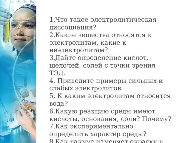 1.Что такое электролитическая диссоциация? 2.Какие вещества относятся к электролитам, какие к неэлектролитам? 3.Дайте определение кислот, щелочей, солей с точки зрения ТЭД. 4. Приведите примеры сильных и слабых электролитов. 5. К каким электролитам относится вода? 6.Какую реакцию среды имеют кислоты, основания, соли? Почему? 7.Как экспериментально определить характер среды? 8.Как лакмус изменяет окраску в растворах кислот и щелочей, солей?  Вторая страница Текст презентации 