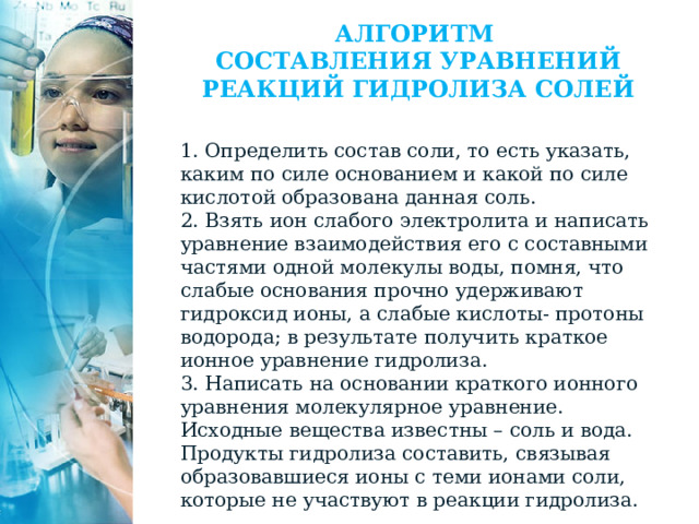 АЛГОРИТМ  СОСТАВЛЕНИЯ УРАВНЕНИЙ РЕАКЦИЙ ГИДРОЛИЗА СОЛЕЙ   1. Определить состав соли, то есть указать, каким по силе основанием и какой по силе кислотой образована данная соль. 2. Взять ион слабого электролита и написать уравнение взаимодействия его с составными частями одной молекулы воды, помня, что слабые основания прочно удерживают гидроксид ионы, а слабые кислоты- протоны водорода; в результате получить краткое ионное уравнение гидролиза. 3. Написать на основании краткого ионного уравнения молекулярное уравнение. Исходные вещества известны – соль и вода. Продукты гидролиза составить, связывая образовавшиеся ионы с теми ионами соли, которые не участвуют в реакции гидролиза. 