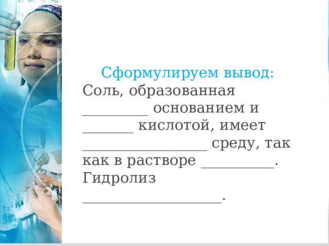 Сформулируем вывод: Соль, образованная _________ основанием и _______ кислотой, имеет _________________ среду, так как в растворе __________. Гидролиз ___________________. 