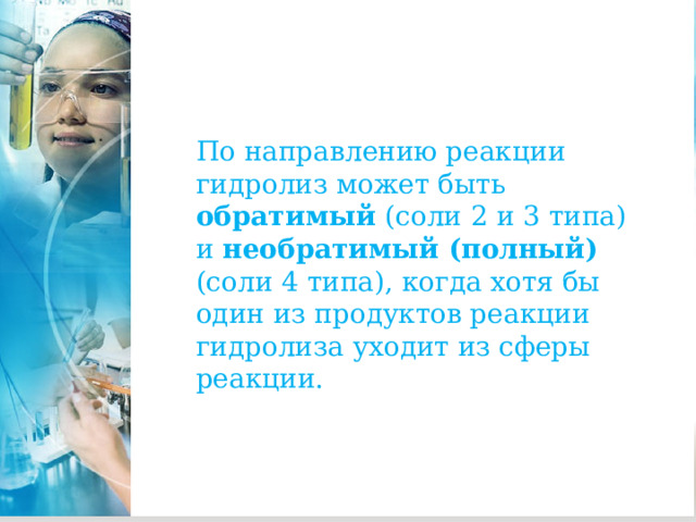 . По направлению реакции гидролиз может быть обратимый (соли 2 и 3 типа) и необратимый (полный) (соли 4 типа), когда хотя бы один из продуктов реакции гидролиза уходит из сферы реакции. 