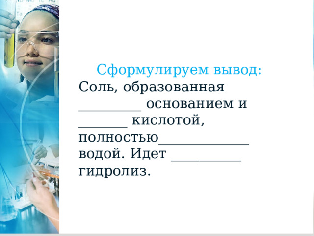 Сформулируем вывод: Соль, образованная _________ основанием и _______ кислотой, полностью_____________ водой. Идет __________ гидролиз. 