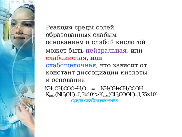 Реакция среды солей образованных слабым основанием и слабой кислотой может быть нейтральная , или слабокислая , или слабощелочная , что зависит от констант диссоциации кислоты и основания. 