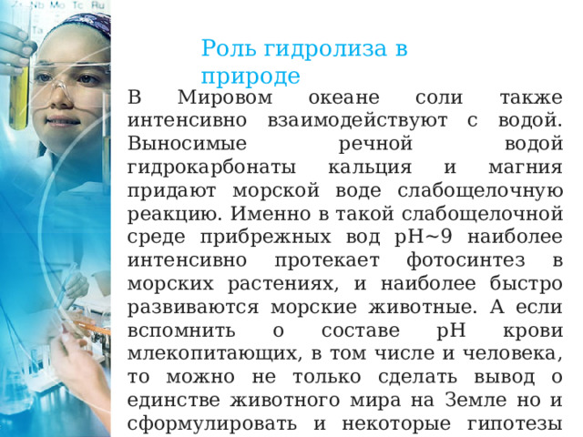 Роль гидролиза в природе В Мировом океане соли также интенсивно взаимодействуют с водой. Выносимые речной водой гидрокарбонаты кальция и магния придают морской воде слабощелочную реакцию. Именно в такой слабощелочной среде прибрежных вод рН~9 наиболее интенсивно протекает фотосинтез в морских растениях, и наиболее быстро развиваются морские животные. А если вспомнить о составе рН крови млекопитающих, в том числе и человека, то можно не только сделать вывод о единстве животного мира на Земле но и сформулировать и некоторые гипотезы происхождении жизни на планете. 