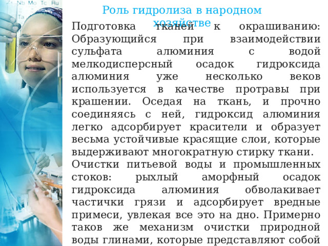 Роль гидролиза в народном хозяйстве Подготовка тканей к окрашиванию: Образующийся при взаимодействии сульфата алюминия с водой мелкодисперсный осадок гидроксида алюминия уже несколько веков используется в качестве протравы при крашении. Оседая на ткань, и прочно соединяясь с ней, гидроксид алюминия легко адсорбирует красители и образует весьма устойчивые красящие слои, которые выдерживают многократную стирку ткани. Очистки питьевой воды и промышленных стоков: рыхлый аморфный осадок гидроксида алюминия обволакивает частички грязи и адсорбирует вредные примеси, увлекая все это на дно. Примерно таков же механизм очистки природной воды глинами, которые представляют собой соединения алюминия. Гидролиз солей карбоната и фосфата натрия применяется для очистки воды и уменьшения ее жесткости. 