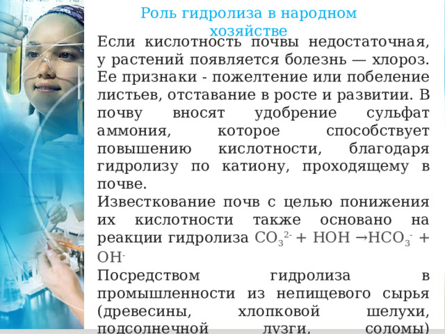 Роль гидролиза в народном хозяйстве Если кислотность почвы недостаточная, у растений появляется болезнь — хлороз. Ее признаки - пожелтение или побеление листьев, отставание в росте и развитии. В почву вносят удобрение сульфат аммония, которое способствует повышению кислотности, благодаря гидролизу по катиону, проходящему в почве. Известкование почв с целью понижения их кислотности также основано на реакции гидролиза CO 3 2-  + НОН →НСО 3 -  + ОН - Посредством гидролиза в промышленности из непищевого сырья (древесины, хлопковой шелухи, подсолнечной лузги, соломы) вырабатывается ряд ценных продуктов: этиловый спирт, белковые дрожжи, бумага, мыло, глюкоза, сухой лед. 
