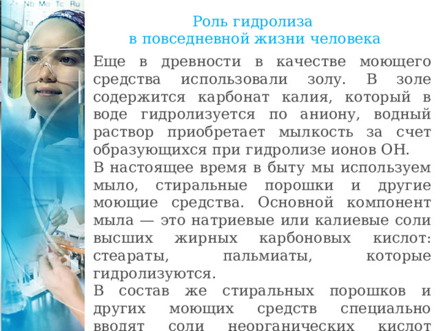 Роль гидролиза  в повседневной жизни человека Еще в древности в качестве моющего средства использовали золу. В золе содержится карбонат калия, который в воде гидролизуется по аниону, водный раствор приобретает мылкость за счет образующихся при гидролизе ионов ОН. В настоящее время в быту мы используем мыло, стиральные порошки и другие моющие средства. Основной компонент мыла — это натриевые или калиевые соли высших жирных карбоновых кислот: стеараты, пальмиаты, которые гидролизуются. В состав же стиральных порошков и других моющих средств специально вводят соли неорганических кислот (фосфаты, карбонаты), которые усиливают моющее действие за счет повышения рН среды. 
