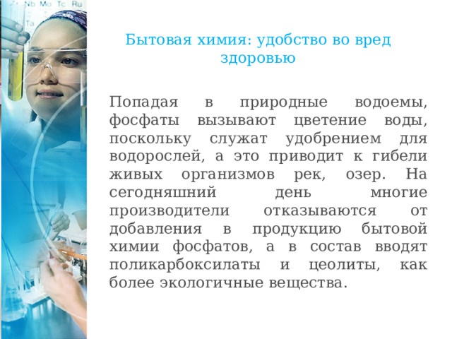 Бытовая химия: удобство во вред здоровью Попадая в природные водоемы, фосфаты вызывают цветение воды, поскольку служат удобрением для водорослей, а это приводит к гибели живых организмов рек, озер. На сегодняшний день многие производители отказываются от добавления в продукцию бытовой химии фосфатов, а в состав вводят поликарбоксилаты и цеолиты, как более экологичные вещества. 