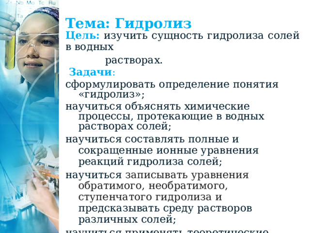 Тема: Гидролиз Цель: изучить сущность гидролиза солей в водных  растворах.  Задачи : сформулировать определение понятия «гидролиз»; научиться объяснять химические процессы, протекающие в водных растворах солей; научиться составлять полные и сокращенные ионные уравнения реакций гидролиза солей; научиться записывать уравнения обратимого, необратимого, ступенчатого гидролиза и предсказывать среду растворов различных солей; научиться применять теоретические знания в выполнении тестовых заданий по подготовке к ЕГЭ; познакомиться с ролью гидролиза в природе, хозяйственной деятельности и повседневной жизни человека. 