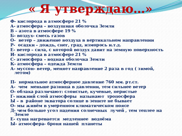 « Я утверждаю…» Ф- кислорода в атмосфере 21 % А- атмосфера – воздушная оболочка Земли В – азота в атмосфере 19 % Б- воздух- смесь газов О- ветер – движение воздуха в вертикальном направлении Р- осадки – дождь, снег, град, изморось и.т.д. Е- ветер – сила, с которой воздух давит на земную поверхность И- кислорода в атмосфере 21 % С- атмосфера – водная оболочка Земли К- атмосфера – одежда Земли А- муссон- ветер, меняет направление 2 раза в год ( зимой, летом)  П- нормальное атмосферное давление 760 мм. рт.ст. А- чем меньше разница в давлении, тем сильнее ветер О- облака различают: слоистые, кучевые, перистые Г- нижний слой атмосферы называют тропосфера Ы – в районе экватора солнце в зените не бывает О- мы живём в умеренном климатическом поясе Д- чем больше угол падения солнечных лучей , тем теплее на Земле Е- суша нагревается медленнее водоёма Ы- атмосфера- броня нашей планеты  
