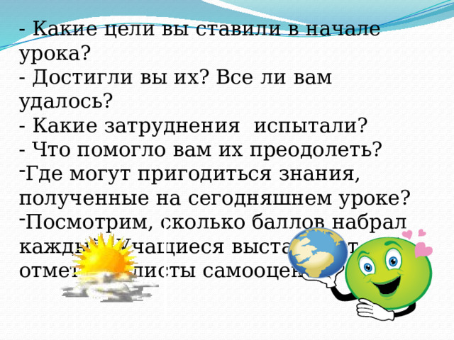 - Какие цели вы ставили в начале урока? - Достигли вы их? Все ли вам удалось? - Какие затруднения испытали? - Что помогло вам их преодолеть? Где могут пригодиться знания, полученные на сегодняшнем уроке? Посмотрим, сколько баллов набрал каждый. Учащиеся выставляют себе отметки в листы самооценки. 