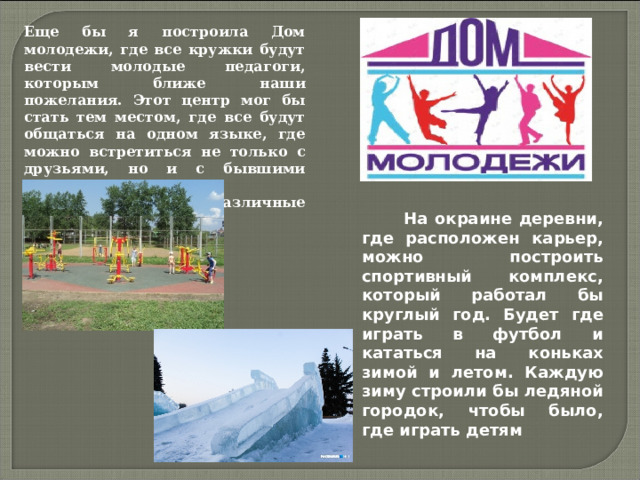 Еще бы я построила Дом молодежи, где все кружки будут вести молодые педагоги, которым ближе наши пожелания. Этот центр мог бы стать тем местом, где все будут общаться на одном языке, где можно встретиться не только с друзьями, но и с бывшими одноклассниками, представляющими различные области деятельности.  На окраине деревни, где расположен карьер, можно построить спортивный комплекс, который работал бы круглый год. Будет где играть в футбол и кататься на коньках зимой и летом. Каждую зиму строили бы ледяной городок, чтобы было, где играть детям 