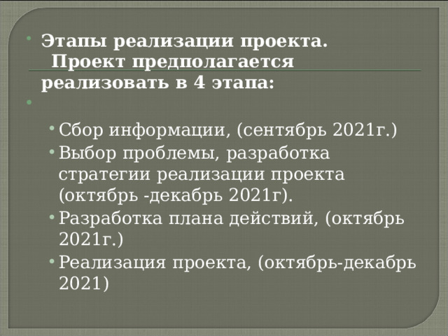 Этапы реализации проекта.   Проект предполагается реализовать в 4 этапа:   Сбор информации, (сентябрь 2021г.) Выбор проблемы,  разработка стратегии реализации проекта (октябрь -декабрь 2021г). Разработка плана действий, (октябрь 2021г.) Реализация проекта, (октябрь-декабрь 2021) Сбор информации, (сентябрь 2021г.) Выбор проблемы,  разработка стратегии реализации проекта (октябрь -декабрь 2021г). Разработка плана действий, (октябрь 2021г.) Реализация проекта, (октябрь-декабрь 2021) 