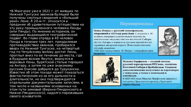 В Мангазее уже в 1621 г. от живших по Нижней Тунгуске эвенков-буляшей были получены смутные сведения о «большой реке» Лене. К 20-м гг. относится и предание об удивительном путешествии на эту реку промышленного человека Ленды (или Пянды). По мнению историков, он совершил выдающийся географический подвиг. Во главе отряда в 40 человек Пенда в течение трех лет, преодолевая противодействие эвенков, пробирался вверх по Нижней Тунгуске, на четвертый год по Чечуйскому волоку достиг Лены, проплыл вниз по ее течению до места, где в будущем возник Якутск, вернулся в верховья Лены, бурятской степью перешел на Ангару, а затем по уже знакомому русским Енисею добрался до Туруханска. Известие об этом походе может показаться фантастическим из-за его дальности и длительности, но оно подтверждается отдельными документальными записями, в том числе и названиями основанных на этом пути зимовий (Верхне-Пяндинского и Нижне-Пяндинского), надолго переживших своего основателя. 