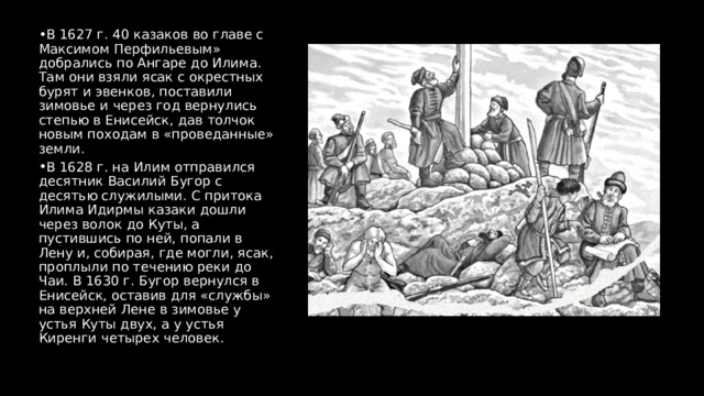 В 1627 г. 40 казаков во главе с Максимом Перфильевым» добрались по Ангаре до Илима. Там они взяли ясак с окрестных бурят и эвенков, поставили зимовье и через год вернулись степью в Енисейск, дав толчок новым походам в «проведанные» земли. В 1628 г. на Илим отправился десятник Василий Бугор с десятью служилыми. С притока Илима Идирмы казаки дошли через волок до Куты, а пустившись по ней, попали в Лену и, собирая, где могли, ясак, проплыли по течению реки до Чаи. В 1630 г. Бугор вернулся в Енисейск, оставив для «службы» на верхней Лене в зимовье у устья Куты двух, а у устья Киренги четырех человек. 