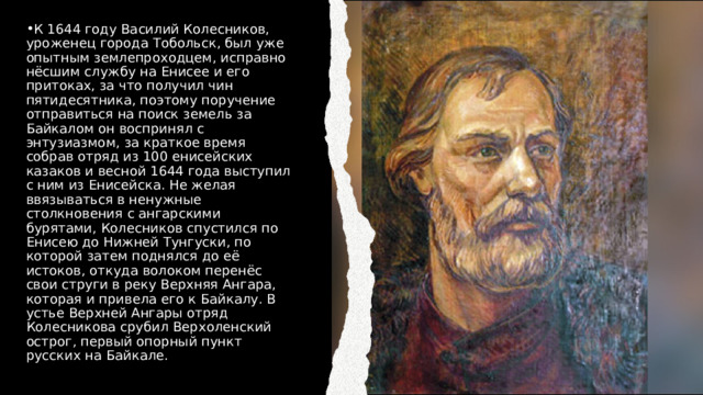 К 1644 году Василий Колесников, уроженец города Тобольск, был уже опытным землепроходцем, исправно нёсшим службу на Енисее и его притоках, за что получил чин пятидесятника, поэтому поручение отправиться на поиск земель за Байкалом он воспринял с энтузиазмом, за краткое время собрав отряд из 100 енисейских казаков и весной 1644 года выступил с ним из Енисейска. Не желая ввязываться в ненужные столкновения с ангарскими бурятами, Колесников спустился по Енисею до Нижней Тунгуски, по которой затем поднялся до её истоков, откуда волоком перенёс свои струги в реку Верхняя Ангара, которая и привела его к Байкалу. В устье Верхней Ангары отряд Колесникова срубил Верхоленский острог, первый опорный пункт русских на Байкале. 