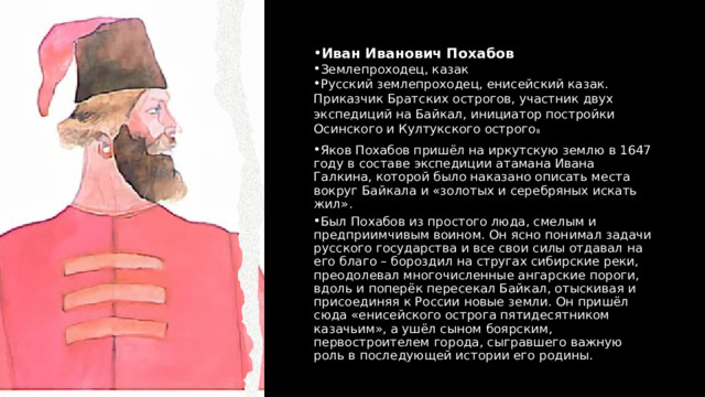 Иван Иванович Похабов Землепроходец, казак Русский землепроходец, енисейский казак. Приказчик Братских острогов, участник двух экспедиций на Байкал, инициатор постройки Осинского и Култукского острого в Яков Похабов пришёл на иркутскую землю в 1647 году в составе экспедиции атамана Ивана Галкина, которой было наказано описать места вокруг Байкала и «золотых и серебряных искать жил». Был Похабов из простого люда, смелым и предприимчивым воином. Он ясно понимал задачи русского государства и все свои силы отдавал на его благо – бороздил на стругах сибирские реки, преодолевал многочисленные ангарские пороги, вдоль и поперёк пересекал Байкал, отыскивая и присоединяя к России новые земли. Он пришёл сюда «енисейского острога пятидесятником казачьим», а ушёл сыном боярским, первостроителем города, сыгравшего важную роль в последующей истории его родины. 