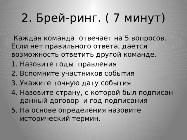 2. Брей-ринг. ( 7 минут)  Каждая команда отвечает на 5 вопросов. Если нет правильного ответа, дается возможность ответить другой команде. Назовите годы правления Вспомните участников события Укажите точную дату события Назовите страну, с которой был подписан данный договор и год подписания На основе определения назовите исторический термин. 