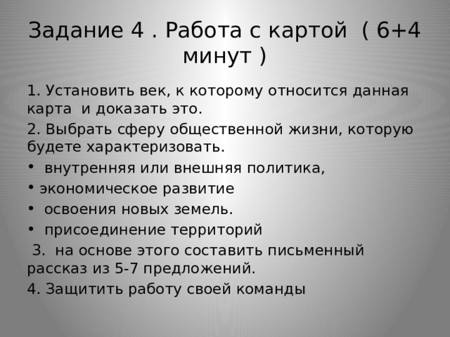 Задание 4 . Работа с картой ( 6+4 минут ) 1. Установить век, к которому относится данная карта и доказать это. 2. Выбрать сферу общественной жизни, которую будете характеризовать.  внутренняя или внешняя политика, экономическое развитие  освоения новых земель.  присоединение территорий  3. на основе этого составить письменный рассказ из 5-7 предложений. 4. Защитить работу своей команды 