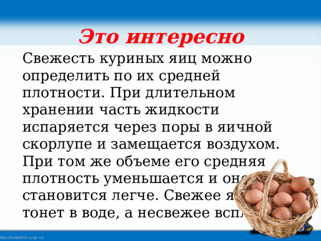 Это интересно Свежесть куриных яиц можно определить по их средней плотности. При длительном хранении часть жидкости испаряется через поры в яичной скорлупе и замещается воздухом. При том же объеме его средняя плотность уменьшается и оно становится легче. Свежее яйцо тонет в воде, а несвежее всплывает. 