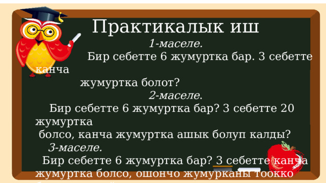 Практикалык иш 1-маселе.  Бир себетте 6 жумуртка бар. 3 себетте канча  жумуртка болот?  2-маселе .  Бир себетте 6 жумуртка бар? 3 себетте 20 жумуртка  болсо, канча жумуртка ашык болуп калды? 3-маселе.  Бир себетте 6 жумуртка бар? 3 себетте канча жумуртка болсо, ошончо жумурканы тоокко бастырып койду.  Канча жумуртка калды? 