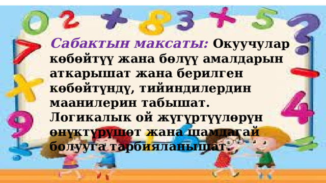 Сабактын максаты: Окуучулар көбөйтүү жана бөлүү амалдарын аткарышат жана берилген көбөйтүндү, тийиндилердин маанилерин табышат. Логикалык ой жүгүртүүлөрүн өнүктүрүшөт жана шамдагай болууга тарбияланышат. 