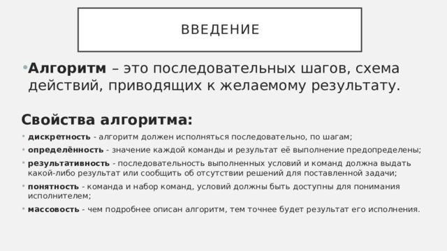 введение Алгоритм – это последовательных шагов, схема действий, приводящих к желаемому результату. Свойства алгоритма: дискретность - алгоритм должен исполняться последовательно, по шагам; определённость - значение каждой команды и результат её выполнение предопределены; результативность - последовательность выполненных условий и команд должна выдать какой-либо результат или сообщить об отсутствии решений для поставленной задачи; понятность - команда и набор команд, условий должны быть доступны для понимания исполнителем; массовость - чем подробнее описан алгоритм, тем точнее будет результат его исполнения. 