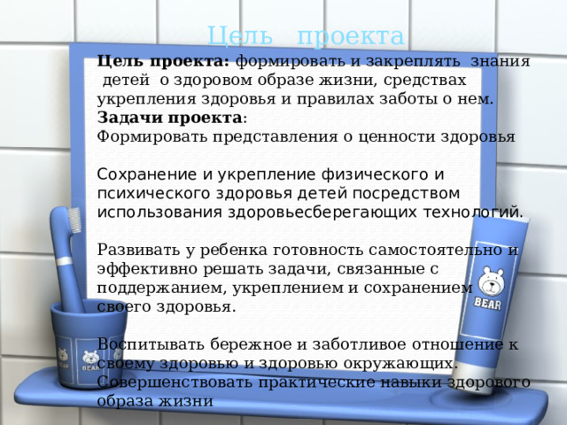  Цель проекта Цель проекта: формировать и закреплять знания детей о здоровом образе жизни, средствах укрепления здоровья и правилах заботы о нем. Задачи проекта : Формировать представления о ценности здоровья Сохранение и укрепление физического и психического здоровья детей посредством использования здоровьесберегающих технологий. Развивать у ребенка готовность самостоятельно и эффективно решать задачи, связанные с поддержанием, укреплением и сохранением своего здоровья. Воспитывать бережное и заботливое отношение к своему здоровью и здоровью окружающих. Совершенствовать практические навыки здорового образа жизни 