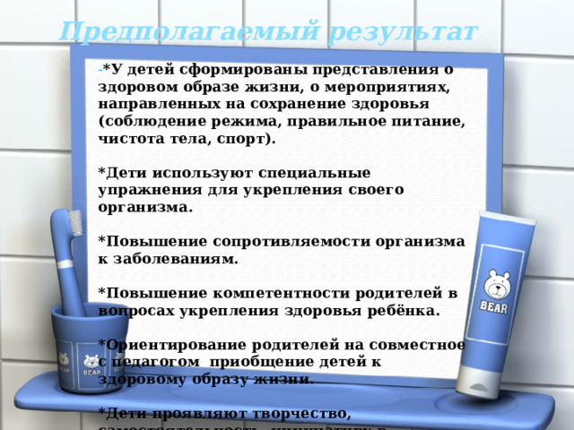 Предполагаемый результат  - *У детей сформированы представления о здоровом образе жизни, о мероприятиях, направленных на сохранение здоровья (соблюдение режима, правильное питание, чистота тела, спорт).  *Дети используют специальные упражнения для укрепления своего организма.  *Повышение сопротивляемости организма к заболеваниям.  *Повышение компетентности родителей в вопросах укрепления здоровья ребёнка.  *Ориентирование родителей на совместное с педагогом приобщение детей к здоровому образу жизни.  *Дети проявляют творчество, самостоятельность, инициативу в двигательных действиях.  