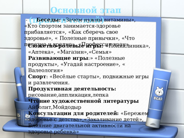   Основной этап  (практический)   -  Беседы: «Зачем нужны витамины», «Кто спортом занимается-здоровье прибавляется», «Как сберечь свое здоровье», « Полезные привычки», «Что полезно и вредно», «Профессия врач» Сюжетно-ролевые игры: « Поликлиника», «Аптека», «Магазин»,«Семья» Развивающие игры :» «Полезные продукты», «Угадай настроение», « Валеология» Спорт : «Весёлые старты», подвижные игры и развлечения. Продуктивная деятельность: рисование,аппликация,лепка Чтение художественной литературы Айболит,Мойдодыр Консультации для родителей: «Бережем здоровье с детства»,«Закаливание детей», Влияние двигательной активности на здоровье ребенка»  